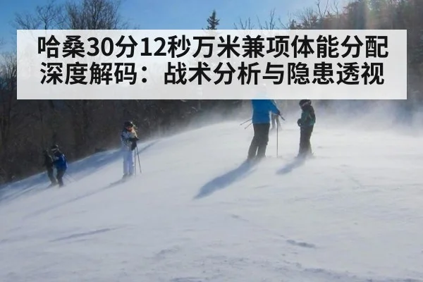 哈桑30分12秒万米兼项体能分配深度解码：战术分析与隐患透视 - jiuyouhui