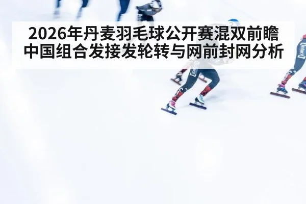 2026年丹麦羽毛球公开赛混双前瞻 中国组合发接发轮转与网前封网分析 - jiuyouhui